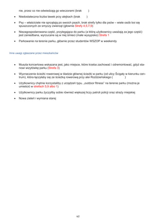 42
nie, przez co nie odwiedzają go wieczorami (brak )
•	 Niedostateczna liczba ławek przy alejkach (brak )
•	 Psy – właściciele nie sprzątają po swoich psach, brak strefy tylko dla psów – wiele osób boi się
spuszczonych ze smyczy zwierząt (głownie Strefy 4,5,7,9)
•	 Niezagospodarowana część, przylegająca do parku (a którą użytkownicy uważają za jego część)
jest zaniedbana, wyrzucane są w niej śmieci (małe wysypisko) Strefa 1
•	 Parkowanie na terenie parku, głównie przez studentów WSZOP w weekendy
Inne uwagi zgłaszane przez mieszkańców
•	 Muszla koncertowa wskazana jest, jako miejsce, które trzeba zachować i odremontować, gdyż sta-
nowi wizytówkę parku (Strefa 3)
•	 Wyznaczenie ścieżki rowerowej w śladzie głównej ścieżki w parku (od ulicy Ścigały w kierunku cen-
trum), która łączyłaby się ze ścieżką rowerową przy alei Roździeńskiego ( )
•	 Użytkownicy chętnie korzystaliby z urządzeń typu. „outdoor fitness” na terenie parku (można je
umieścić w strefach 5,9 albo 1)
•	 Użytkownicy parku życzyliby sobie również większej liczy patroli policji oraz straży miejskiej
•	 Nowa zieleń i wymiana starej
 
