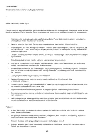 46
ZAŁĄCZNIK NR 9
Opracowanie: Aleksandra Harazin, Magdalena Pielech
---
Raport z konsultacji społecznych
Pomimo nieładnej pogody i niewielkiej liczby mieszkańców spacerujących w okolicy udało się wysunąć istotne wnioski
odnośnie rewitalizacji Parku Bogucice. Osoby przebywające w parku chętnie udzielały odpowiedzi na nasze pytania.
•	 Granice według badanych wychodzą poza faktyczny obszar Parku. Najczęściej mieszkańcy w skład parku
wliczają także obszar zlokalizowany za szkołą.
•	 W parku przebywa dużo osób. Są to przede wszystkim ludzie starsi, matki z dziećmi i młodzież.
•	 Wejść do parku jest wiele. Najczęściej wyliczano 4 wejścia (zaznaczone na planie): od ulicy Sztygarskiej, od
ulicy Kopalnianej z części wschodniej, od ulicy Kopalnianej z części zachodniej oraz od ulicy Nadgórników z
północnej części parku.
•	 Znaczna część użytkowników korzysta z Parku jako miejsca przejściowego, z domu na przystanek lub do pra-
cy i odwrotnie.
•	 Przejścia są utrudnione dla matek z wózkami, przez zniszczoną nawierzchnię
•	 Najczęściej ludzie przechodzą przez park dwoma ścieżkami. Jedna z nich zlokalizowana jest w centralnej
części, natomiast druga biegnie wzdłuż ulicy Kopalnianej
•	 Liczba ścieżek asfaltowych jest wystarczająca. Jedyną istotną ingerencją powinna być wymiana nawierzchni
oraz poszerzenie ścieżek i wydzielenie trasy pieszej i rowerowej, co ułatwiłoby poruszanie się rowerzystom
jak i pieszym.
•	 Zazwyczaj mieszkańcy przychodzą do parku na spacer.
•	 Większość respondentów przebywa w parku prawie codziennie w różnych porach dnia,
w zależności od pogody.
•	 Samochodem do parku przyjeżdża niewiele osób. Większą liczbę parkujących wzdłuż ulicy Kopalnianej moż-
na zauważyć podczas Dni Bogucic, raz w roku.
•	 Większość mieszkańców chciałaby zostawić muszlę ze względów sentymentalnych oraz drzewa
•	 Park jest uznawany jako ciemny, zaniedbany i niebezpieczny. Mieszkańcy boją się przychodzić do parku póź-
nym wieczorem.
•	 Wśród respondentów pojawił się pomysł stworzenia strefy dla osób aktywnych fizycznie, poprzez lokalizację
sprzętu do ćwiczeń oraz wydzielenie obszaru na wybieg dla psów.
Problemy:
•	 Często poruszanym problemem było niesprzątanie przez właścicieli odchodów psich, przez co dzieci nie
mogą się swobodnie bawić.
•	 Do głównych problemów należy zaliczyć niewielką liczbę ławek, brak koszów na psie odchody, zły stan na-
wierzchni ścieżek, brak toalety, słabe oświetlenie.
•	 Problem stwarzają także grupy osób przesiadujące w parku i pijące alkohol.
•	 Również w kwestii placu zabaw mieszkańcy wypowiadali się negatywnie. Według nich nie spełnia swoich
funkcji, jest niebezpieczny i ponury.
 