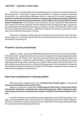 5
„Nasz Plac” - czym jest i czemu służy?
	 „Nasz Plac” to szereg działań, które mają doprowadzić do ożywienia i przekształcenia okre-
ślonej przestrzeni – parku, placu, fragmentu ulicy, podwórka – w oparciu o wiedzę i oczekiwania
mieszkańców oraz użytkowników wybranego obszaru, a także przy ich pełnym zaangażowaniu.
Wspólnie ze społecznością lokalną metodą warsztatową opracowujemy koncepcję projektową,
która wskazuje sposób rozwiązania problemów, a także nadaje kształt wizji, jak wybrane miejsce
powinno funkcjonować. To, co możemy razem zrealizować, od razu, natychmiast wprowadzamy w
życie: sadzimy drzewa lub sprzątamy trawniki. Działania, które wymagają dłuższego i systemowe-
go zaangażowania, podejmujemy przy wsparciu lokalnych liderów oraz ekspertów: radnych rady
miasta oraz jednostek pomocniczych, urzędników, zarządców nieruchomości, prawników, urbani-
stów oraz architektów związanych z Fundacją.
	 Cały proces uważamy za zakończony, gdy zrealizowana zostanie wybrana przez ludzi kon-
cepcja. Stają się oni strażnikami przekształconej lub przebudowanej przestrzeni, ponosząc odpo-
wiedzialność za jej dalszy los.
Przedmiot i cel pracy warsztatowej
	 Zgodnie z zasadą: „wspieramy KONKRETNĄ społeczność lokalną w rozwiązywaniu jej REAL-
NYCH problemów”, przyjęliśmy zaproszenie do pracy nad społeczną koncepcją zagospodarowania
Parku Boguckiego. W związku z tym staraliśmy się przeanalizować sposób jego obecnego funk-
cjonowania, następnie – wspólnie z wolontariuszami – przygotowaliśmy różne propozycje zmiany
zagospodarowania tego terenu, odwołując się za każdym razem do głosu mieszkańców. Wyniki na-
szej wspólnej pracy zostały zebrane w formie niniejszego raportu, który składamy do Prezydenta
Miasta Katowice, Rady Miasta Katowice i Zakładu Zieleni Miejskiej w Katowicach jako wniosek dot.
specyfikacji przetargowej na projekt parku.
Organizacje zaangażowanie w realizację projektu
	 Warsztaty zostały zorganizowane przez Inicjatywę Nasze Osiedle Ścigały, z którą pracuje
Stowarzyszenie Wzajemnej Pomocy Bona Fides.
	 Wsparcie merytoryczne zapewniały: Fundacja Napraw Sobie Miasto, Towarzystwo Urbani-
stów Polskich o/Katowice, studenckie koła naukowe Nieruchomości i AREA z Uniwersytetu Eko-
nomicznego w Katowicach, studenckie koło naukowe antyRAMA z Politechniki Śląskiej w Gliwi-
cach.
	 Autorska metoda pracy warsztatowej została przygotowana przez Pawła Jaworskiego z Fun-
dacji. Za przeprowadzenie akcji informacyjnej oraz aktywizację uczestników spotkań odpowie-
dzialni byli członkowie Inicjatywy. Wolontariusze ze studenckich kół naukowych prowadzili bada-
nia i pracowali nad koncepcjami projektowymi.
 