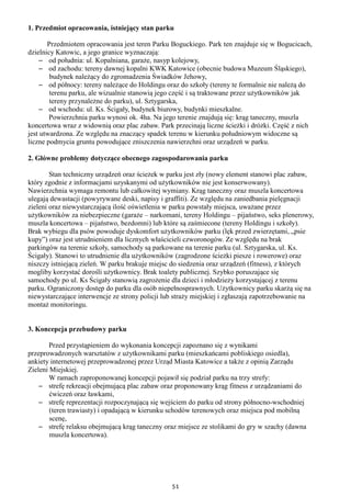 51
1. Przedmiot opracowania, istniejący stan parku
Przedmiotem opracowania jest teren Parku Boguckiego. Park ten znajduje się w Bogucicach,
dzielnicy Katowic, a jego granice wyznaczają:
– od południa: ul. Kopalniana, garaże, nasyp kolejowy,
– od zachodu: tereny dawnej kopalni KWK Katowice (obecnie budowa Muzeum Śląskiego),
budynek należący do zgromadzenia Świadków Jehowy,
– od północy: tereny należące do Holdingu oraz do szkoły (tereny te formalnie nie należą do
terenu parku, ale wizualnie stanowią jego część i są traktowane przez użytkowników jak
tereny przynależne do parku), ul. Sztygarska,
– od wschodu: ul. Ks. Ścigały, budynek biurowy, budynki mieszkalne.
Powierzchnia parku wynosi ok. 4ha. Na jego terenie znajdują się: krąg taneczny, muszla
koncertowa wraz z widownią oraz plac zabaw. Park przecinają liczne ścieżki i dróżki. Część z nich
jest utwardzona. Ze względu na znaczący spadek terenu w kierunku południowym widoczne są
liczne podmycia gruntu powodujące zniszczenia nawierzchni oraz urządzeń w parku.
2. Główne problemy dotyczące obecnego zagospodarowania parku
Stan techniczny urządzeń oraz ścieżek w parku jest zły (nowy element stanowi plac zabaw,
który zgodnie z informacjami uzyskanymi od użytkowników nie jest konserwowany).
Nawierzchnia wymaga remontu lub całkowitej wymiany. Krąg taneczny oraz muszla koncertowa
ulegają dewastacji (powyrywane deski, napisy i graffiti). Ze względu na zaniedbania pielęgnacji
zieleni oraz niewystarczającą ilość oświetlenia w parku powstały miejsca, uważane przez
użytkowników za niebezpieczne (garaże – narkomani, tereny Holdingu – pijaństwo, seks plenerowy,
muszla koncertowa – pijaństwo, bezdomni) lub które są zaśmiecone (tereny Holdingu i szkoły).
Brak wybiegu dla psów powoduje dyskomfort użytkowników parku (lęk przed zwierzętami, „psie
kupy”) oraz jest utrudnieniem dla licznych właścicieli czworonogów. Ze względu na brak
parkingów na terenie szkoły, samochody są parkowane na terenie parku (ul. Sztygarska, ul. Ks.
Ścigały). Stanowi to utrudnienie dla użytkowników (zagrodzone ścieżki piesze i rowerowe) oraz
niszczy istniejącą zieleń. W parku brakuje miejsc do siedzenia oraz urządzeń (fitness), z których
mogliby korzystać dorośli użytkownicy. Brak toalety publicznej. Szybko poruszające się
samochody po ul. Ks Ścigały stanowią zagrożenie dla dzieci i młodzieży korzystającej z terenu
parku. Ograniczony dostęp do parku dla osób niepełnosprawnych. Użytkownicy parku skarżą się na
niewystarczające interwencje ze strony policji lub straży miejskiej i zgłaszają zapotrzebowanie na
montaż monitoringu.
3. Koncepcja przebudowy parku
Przed przystąpieniem do wykonania koncepcji zapoznano się z wynikami
przeprowadzonych warsztatów z użytkownikami parku (mieszkańcami pobliskiego osiedla),
ankiety internetowej przeprowadzonej przez Urząd Miasta Katowice a także z opinią Zarządu
Zieleni Miejskiej.
W ramach zaproponowanej koncepcji pojawił się podział parku na trzy strefy:
– strefę rekreacji obejmującą plac zabaw oraz proponowany krąg fitness z urządzaniami do
ćwiczeń oraz ławkami,
– strefę reprezentacji rozpoczynającą się wejściem do parku od strony północno-wschodniej
(teren trawiasty) i opadającą w kierunku schodów terenowych oraz miejsca pod mobilną
scenę,
– strefę relaksu obejmującą krąg taneczny oraz miejsce ze stolikami do gry w szachy (dawna
muszla koncertowa).
 