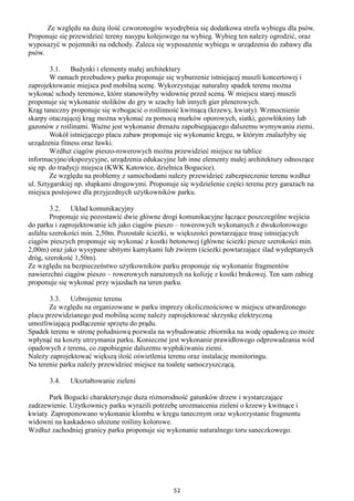 52
Ze względu na dużą ilość czworonogów wyodrębnia się dodatkowa strefa wybiegu dla psów.
Proponuje się przewidzieć tereny nasypu kolejowego na wybieg. Wybieg ten należy ogrodzić, oraz
wyposażyć w pojemniki na odchody. Zaleca się wyposażenie wybiegu w urządzenia do zabawy dla
psów.
3.1. Budynki i elementy małej architektury
W ramach przebudowy parku proponuje się wyburzenie istniejącej muszli koncertowej i
zaprojektowanie miejsca pod mobilną scenę. Wykorzystując naturalny spadek terenu można
wykonać schody terenowe, które stanowiłyby widownię przed sceną. W miejscu starej muszli
proponuje się wykonanie stolików do gry w szachy lub innych gier plenerowych.
Krąg taneczny proponuje się wzbogacić o roślinność kwitnącą (krzewy, kwiaty). Wzmocnienie
skarpy otaczającej krąg można wykonać za pomocą murków oporowych, siatki, geowłókniny lub
gazonów z roślinami. Ważne jest wykonanie drenażu zapobiegającego dalszemu wymywaniu ziemi.
Wokół istniejącego placu zabaw proponuje się wykonanie kręgu, w którym znalazłyby się
urządzenia fitness oraz ławki.
Wzdłuż ciągów pieszo-rowerowych można przewidzieć miejsce na tablice
informacyjne/ekspozycyjne, urządzenia edukacyjne lub inne elementy małej architektury odnoszące
się np. do tradycji miejsca (KWK Katowice, dzielnica Bogucice).
Ze względu na problemy z samochodami należy przewidzieć zabezpieczenie terenu wzdłuż
ul. Sztygarskiej np. słupkami drogowymi. Proponuje się wydzielenie części terenu przy garażach na
miejsca postojowe dla przyjezdnych użytkowników parku.
3.2. Układ komunikacyjny
Proponuje się pozostawić dwie główne drogi komunikacyjne łączące poszczególne wejścia
do parku i zaprojektowanie ich jako ciągów pieszo – rowerowych wykonanych z dwukolorowego
asfaltu szerokości min. 2,50m. Pozostałe ścieżki, w większości powtarzające trasę istniejących
ciągów pieszych proponuje się wykonać z kostki betonowej (główne ścieżki piesze szerokości min.
2,00m) oraz jako wysypane ubitymi kamykami lub żwirem (ścieżki powtarzające ślad wydeptanych
dróg, szerokość 1,50m).
Ze względu na bezpieczeństwo użytkowników parku proponuje się wykonanie fragmentów
nawierzchni ciągów pieszo – rowerowych narażonych na kolizję z kostki brukowej. Ten sam zabieg
proponuje się wykonać przy wjazdach na teren parku.
3.3. Uzbrojenie terenu
Ze względu na organizowane w parku imprezy okolicznościowe w miejscu utwardzonego
placu przewidzianego pod mobilną scenę należy zaprojektować skrzynkę elektryczną
umożliwiającą podłączenie sprzętu do prądu.
Spadek terenu w stronę południową pozwala na wybudowanie zbiornika na wodę opadową co może
wpłynąć na koszty utrzymania parku. Konieczne jest wykonanie prawidłowego odprowadzania wód
opadowych z terenu, co zapobiegnie dalszemu wypłukiwaniu ziemi.
Należy zaprojektować większą ilość oświetlenia terenu oraz instalację monitoringu.
Na terenie parku należy przewidzieć miejsce na toaletę samoczyszczącą.
3.4. Ukształtowanie zieleni
Park Bogucki charakteryzuje duża różnorodność gatunków drzew i wystarczające
zadrzewienie. Użytkownicy parku wyrazili potrzebę urozmaicenia zieleni o krzewy kwitnące i
kwiaty. Zaproponowano wykonanie klombu w kręgu tanecznym oraz wykorzystanie fragmentu
widowni na kaskadowo ułożone rośliny kolorowe.
Wzdłuż zachodniej granicy parku proponuje się wykonanie naturalnego toru saneczkowego.
 