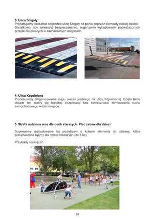 58
3. Ulica Ścigały
Proponujemy delikatnie odgrodzić ulicę Ścigały od parku poprzez elementy niskiej zieleni.
Dodatkowo, aby zwiększyć bezpieczeństwo, sugerujemy wybudowanie podwyższonych
przejść dla pieszych w zaznaczonych miejscach.
4. Ulica Kopalniana
Proponujemy zorganizowanie ciągu pieszo jezdnego na ulicy Kopalnianej. Dzięki temu
obszar ten stałby się bardziej bezpieczny bez konieczności eliminowania ruchu
samochodowego w tym miejscu.
5. Strefa rodzinna oraz dla osób starszych. Plac zabaw dla dzieci.
Sugerujemy rozbudowanie tej przestrzeni o kolejne elementy do zabawy, które
przeznaczone byłyby dla dzieci młodszych (do 5 lat).
Przykłady rozwiązań:
 