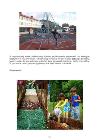 59
W wyznaczonej strefie proponujemy również pozostawienie przestrzeni dla dziecięcej
kreatywności oraz wyobraźni i umożliwienie tworzenie im części placu zabaw po swojemu,
wykorzystując do tego naturalne materiały takie jak piasek, kamienie, patyki oraz rośliny.
W tym obszarze dużą inspiracją powinny stać się działania pracowni k.
Oto przykłady:
 