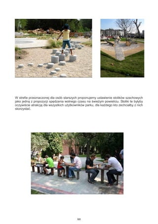 60
W strefie przeznaczonej dla osób starszych proponujemy ustawienie stolików szachowych
jako jedną z propozycji spędzania wolnego czasu na świeżym powietrzu. Stoliki te byłyby
oczywiście atrakcją dla wszystkich użytkowników parku, dla każdego kto zechciałby z nich
skorzystać.
 