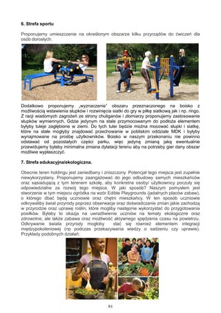 61
6. Strefa sportu
Proponujemy umieszczenie na określonym obszarze kilku przyrządów do ćwiczeń dla
osób dorosłych.
Dodatkowo proponujemy „wyznaczenie” obszaru przeznaczonego na boisko z
możliwością wstawienia słupków i rozwinięcia siatki do gry w piłkę siatkową jak i np. ringo.
Z racji wiadomych zagrożeń ze strony chuliganów i złomiarzy proponujemy zastosowanie
słupków wymiennych, Gdzie jedynym na stale przymocowanym do podłoża elementem
byłyby tuleje zagłębione w ziemi. Do tych tulei będzie można mocować słupki i siatkę,
które na stałe mogłyby znajdować przechowanie w pobliskim oddziale MDK i byłyby
wynajmowane na prośbę użytkowników. Boisko w naszym przekonaniu nie powinno
odstawać od pozostałych części parku, więc jedyną zmianą jaką ewentualnie
przewidujemy byłaby minimalna zmiana dylatacji terenu aby na potrzeby gier dany obszar
możliwie wypłaszczyć.
7. Strefa edukacyjna/ekologiczna.
Obecnie teren holdingu jest zaniedbany i zniszczony. Potencjał tego miejsca jest zupełnie
niewykorzystany. Proponujemy zaangażować do jego odbudowy samych mieszkańców
oraz sąsiadującą z tym terenem szkołę, aby konkretne osoby/ użytkownicy poczuły się
odpowiedzialne za rozwój tego miejsca. W jaki sposób? Naszym pomysłem jest
stworzenie w tym miejscu ogródka na wzór Edible Playgrounds (jadalnych placów zabaw),
o którego dbać będą uczniowie oraz chętni mieszkańcy. W ten sposób uczniowie
odkrywaliby świat przyrody poprzez obserwacje oraz doświadczanie zmian jakie zachodzą
w przyrodzie oraz uprawę roślin, które mogliby następnie wykorzystać do przygotowania
posiłków. Byłaby to okazja na uwrażliwienie uczniów na tematy ekologiczne oraz
zdrowotne, ale także zabawa oraz możliwość aktywnego spędzenia czasu na powietrzu.
Odkrywanie świata przyrody mogłoby stać się również elementem integracji
międzypokoleniowej (np podczas przekazywania wiedzy o sadzeniu czy uprawie).
Przykłady podobnych działań:
 