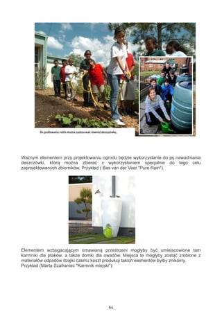 64
Ważnym elementem przy projektowaniu ogrodu będzie wykorzystanie do jej nawadniania
deszczówki, którą można zbierać z wykorzystaniem specjalnie do tego celu
zaprojektowanych zbiorników. Przykład ( Bas van der Veer "Pure Rain").
Elementem wzbogacającym omawianą przestrzeni mogłyby być umiejscowione tam
karmniki dla ptaków, a także domki dla owadów. Miejsca te mogłyby zostać zrobione z
materiałów odpadów dzięki czemu koszt produkcji takich elementów byłby znikomy.
Przykład (Marta Szafraniec "Karmnik miejski"):
 