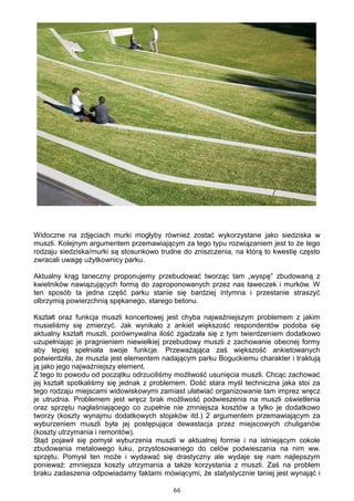 66
Widoczne na zdjęciach murki mogłyby również zostać wykorzystane jako siedziska w
muszli. Kolejnym argumentem przemawiającym za tego typu rozwiązaniem jest to że tego
rodzaju siedziska/murki są stosunkowo trudne do zniszczenia, na którą to kwestię często
zwracali uwagę użytkownicy parku.
Aktualny krąg taneczny proponujemy przebudować tworząc tam „wyspę” zbudowaną z
kwietników nawiązujących formą do zaproponowanych przez nas ławeczek i murków. W
ten sposób ta jedna część parku stanie się bardziej intymna i przestanie straszyć
olbrzymią powierzchnią spękanego, starego betonu.
Kształt oraz funkcja muszli koncertowej jest chyba najważniejszym problemem z jakim
musieliśmy się zmierzyć. Jak wynikało z ankiet większość respondentów podoba się
aktualny kształt muszli, porównywalna ilość zgadzała się z tym twierdzeniem dodatkowo
uzupełniając je pragnieniem niewielkiej przebudowy muszli z zachowanie obecnej formy
aby lepiej spełniała swoje funkcje. Przeważająca zaś większość ankietowanych
potwierdziła, że muszla jest elementem nadającym parku Boguckiemu charakter i traktują
ją jako jego najważniejszy element.
Z tego to powodu od początku odrzuciliśmy możliwość usunięcia muszli. Chcąc zachować
jej kształt spotkaliśmy się jednak z problemem. Dość stara myśl techniczna jaka stoi za
tego rodzaju miejscami widowiskowymi zamiast ułatwiać organizowanie tam imprez wręcz
je utrudnia. Problemem jest wręcz brak możliwość podwieszenia na muszli oświetlenia
oraz sprzętu nagłaśniającego co zupełnie nie zmniejsza kosztów a tylko je dodatkowo
tworzy (koszty wynajmu dodatkowych stojaków itd.) 2 argumentem przemawiającym za
wyburzeniem muszli była jej postępująca dewastacja przez miejscowych chuliganów
(koszty utrzymania i remontów).
Stąd pojawił się pomysł wyburzenia muszli w aktualnej formie i na istniejącym cokole
zbudowania metalowego łuku, przystosowanego do celów podwieszania na nim ww.
sprzętu. Pomysł ten może i wydawać się drastyczny ale wydaje się nam najlepszym
ponieważ: zmniejsza koszty utrzymania a także korzystania z muszli. Zaś na problem
braku zadaszenia odpowiadamy faktami mówiącymi, że statystycznie taniej jest wynająć i
 