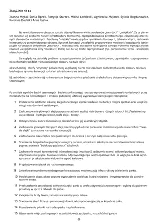 68
ZAŁĄCZNIK NR 13
Joanna Mękal, Sonia Piprek, Patrycja Starzec, Michał Lorbiecki, Agnieszka Majorek, Sylwia Bogdanowicz,
Karolina Dudzik i Anna Pyziak
Na rewitalizowanym obszarze zostało zidentyfikowane wiele problemów „twardych” i „miękkich”. Za te pierw-
sze rozumie się problemy natury infrastruktury technicznej, zagospodarowania przestrzennego, eksploatacji oraz in-
nych elementów materialnych. Problemy “miękkie” nawiązują do czynników kulturowych, behawioralnych, zachowań
interesariuszy przedmiotowego obszaru. Rysunek koncepcji uwzględnia proponowane możliwości rozwiązania istnie-
jących na obszarze problemów „twardych”. Realizacja oraz wdrażanie rozwiązania danego problemu wymaga jednak
również uwzględnienia sfery “miekkiej”, której nie da się stricte zaprojektować (np. porozumienie stron - właścicieli
nieruchomości).
Ze względu na zaistniały problem - czy park powinien być parkiem dzielnicowym, czy miejskim - zaproponowa-
no nieformalny podział rewitalizowanego obszaru na dwie częsci:
a) wschodniej - strefy “intymnej” poświęconej w głównej mierze mieszkańcom okolicznych osiedli, obszaru rekreacji
lokalnej (na rysunku koncepcji został on zakreskowany na zielono);
b) zachodniej - części otwartej na tworzoną w bezpośrednim sąsiedztwie strefę kultury, obszaru wypoczynku i imprez
sezonowych;
Po analizie wyników badań terenowych i badania ankietowego oraz po wprowadzeniu poprawek naniesionych przez
mieszkańców na konsultacjach i dyskusji publicznej udało się wypracować następujące rozwiązania:
1	 Podkreślenie istotności lokalnej kręgu tanecznego poprzez nadanie mu funkcji miejsca spotkań oraz upiększe-
nie go nasadzeniami kwiatowymi.
2	 Zaakcentowanie głównych aleji poprzez nasadzenie wzdłuż nich drzew o różnych kolorach liści/kwiatów (np.
aleja różowa - kwitnące wiśnie, biała aleja - brzozy).
3	 Odkrycie bruku z ulicy Kopalnianej i przekształcenie jej w atrakcyjny deptak.
4	 Zachowanie głównych bieżących aleji przecinających obszar parku oraz modernizacja ich nawierzchni (“twar-
de alejki” zaznaczone na rysunku koncepcji).
5	 Zastosowanie nawierzchni przepuszczalnych dla ścieżek o niższym natężeniu ruchu pieszego.
6	 Stworzenie bezpośredniego przejścia między parkiem, a boiskiem szkolnym oraz umożliwienie korzystania
poprzez otwarcie “boiska po godzinach” szkolnych.
7	 Zachowanie muszli koncertowej i jej modernizacja (możliwość zadaszenia sceny i widowni podczas imprez,
doprowadzenie prądu i budowa systemu odprowadzającego wody opadowe) lub - ze względu na brak wyko-
rzystania - przekształcenie widowni w ogród kwiatowy.
8	 Przystosowanie ścieżek do ruchu rowerowego.
9	 Zniwelowanie problemu niebezpieczeństwa poprzez modernizację infrastruktury oświetlenia parku.
10	 Powiększenie placu zabaw poprzez wyposażenie w większą liczbę huśtawek i innych sprzętów dla dzieci w
różnym wieku.
11	 Przekształcenie zaniedbanej północnej części parku w strefę aktywności czworonogów - wybieg dla psów wy-
posażony w sprzęt i zabawki dla psów.
12	 Zwiększenie liczby ławek, zwłaszcza w okolicy placu zabaw.
13	 Stworzenie strefy fitness - plenerowej siłowni, wkomponowującej się w krajobraz parku.
14	 Pozostawienie polanki na środku parku na piknikowanie.
15	 Utworzenie miejsc parkingowych w południowej częsci parku, na zachód od garaży.
 