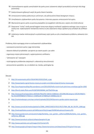 69
16	 Uniemożliwienie wjazdu samochodom do parku przez ustawienie stałych przeszkód (ruchomych dla drogi
pożarowej).
17	 Zaakcentowanie głównych wejść do parku łukami kwiatów.
18	 Umieszczenie toalety publicznej w ustronnym, ale jednocześnie łatwo dostępnym miejscu.
19	 Umożliwienie użytkownikom parku korzystania z Internetu poprzez umieszczenie hot-spotu.
20	 Wyznaczenie granic parku za pomocą żywopłotu (za wyjątkiem odcinka przy wejściu do strefy kultury)
21	 Stworzenie “cichej” strefy ponad kręgiem tanecznym dającej możliwość spędzenia wolnego czasu na grze w
szachy oraz wykorzystanie nierówności terenu w celu stworzenia miejsc spotkań przy schodach do amfitear-
tru.
22	 Lokalizacja rowów melioracyjnych w południowej części parku w celu zniwelowania problemu zalewania ście-
żek.
Problemy, które wymagają zmian w zachowaniach użytkowników:
- szanowanie przestrzeni parku i jego elementów
- dawanie dobrych przykładów: sprzątanie po swoim pupilu i po sobie
- organizacja imprez plenerowych z wykorzystaniem amfiteatru
- “pilnowanie się” nawzajem
- rozstrzygnięcie problemów związanych z własnością nieruchomości
- porozumienia sąsiedzkie, np. ze szkołami ws. boiska, parkingów itp.
Obrazki:
1	 http://d.naszemiasto.pl/k/r/39/ef/4b519161225e9_o.jpg
2	 http://www.tapeta-ogrod-brama-rozany.na-pulpit.com/zdjecia/ogrod-brama-rozany.jpeg
3	 http://yourhappinessblog.files.wordpress.com/2013/03/hello-march-lush-pink-trees-envelope.jpg?w=1092
4	 http://farm5.static.flickr.com/4128/5041940464_de77bd7d3e.jpg
5	 http://www.gs24.pl/apps/pbcsi.dll/bilde?NewTbl=1&Site=GS&Date=20120812&Category=SZCZECIN&Art-
No=811009998&Ref=PH&Item=15&MaxW=670&MaxH=600&border=0
6	 http://nuhomedesigns.com/wp-content/uploads/2012/04/dynamic-garden-plants-layouts.jpg
7	
8	 http://www.conrad.de/medias/global/ce/2000_2999/2100/2170/2178/217864_BB_00_FB.EPS_1000.jpg
9	 http://metropolitalny.szczecin.pl/UMSzczecinFiles/image/SSOM/aktualnosci/rowery.JPG
10	 http://www.gardenvisit.com/assets/madge/berkeley_rose_garden_california/600x/berkeley_rose_garden_
california_600x.jpg
11	 http://www.tvproducts.pl/picts/allegro/pergola-01.jpg
12	 http://www.spolnota.com.pl/images/11/11small.JPG
13	 http://www.google.pl/imgres?imgurl=http://www.harrachov.com/data/news/279-lg/wi-fi-hot-spo-
 