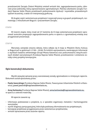 7
przedstawiciel Zarządu Zieleni Miejskiej omówił wnioski dot. zagospodarowania parku, zbie-
rane przez jednostkę, którą zaprezentowano zgromadzonym. Później członkowie zarządu Fun-
dacji Napraw Sobie Miasto przedstawili podsumowanie dyskusji i wywiadów, prowadzonych
tydzień wcześniej, a także ich interpretację graficzną.
		 W drugiej części wolontariusze-projektanci rozpoczęli pracę w grupach projektowych, roz-
mawiając z mieszkańcami Bogucic i pracownikami Zarządu.
	
ETAPIII
		 W trzecim etapie, który trwał od 27 kwietnia do 8 maja wolontariusze-projektanci opra-
cowali autorskie propozycje zagospodarowania parku w oparciu o zgromadzoną wiedzę oraz
przygotowali prezentacje.
	
ETAP IV
		 Warsztaty zamykała otwarta debata, która odbyła się 9 maja w Miejskim Domu Kultury
w      Bogucicach w godzinach 17:00 – 20:00. Po krótkim wprowadzeniu zawierającym informacje
o wynikach badania ankietowego (Urząd Miasta Katowice) oraz podsumowaniu dotychczaso-
wych działań warsztatowych (Fundacja Napraw Sobie Miasto), przedstawione i omówione zo-
stały cztery projekty koncepcyjne.
Opis konstrukcji dokumentu
	 Wyniki powyżej opisanej pracy warsztatowej zostały zgromadzone w niniejszym raporcie.
Doku­ment został opracowany przez:
-	 Pawła Jaworskiego (Fundacja Napraw Sobie Miasto, Towarzystwo Urbanistów Polskich o/Kato-
wice), pawel.jaworski@naprawsobiemiasto.eu,
-	 Annę Karłowską (Fundacja Napraw Sobie Miasto), anna.karlowska@naprawsobiemiasto.eu,
w oparciu o zebrane materiały.
	 W raporcie zawarte są:
-	 informacje podstawowe o projekcie, tj. o sposobie organizacji, metodzie i harmonogramie
warsztatów,
-	 wyniki diagnozy partycypacyjnej, która była podstawą sformułowania tez projektowych,
-	 koncepcje projektowe przygotowane przez wolontariusz-projektantów,
-	 wnioski opracowane przez autorów raportu.
 