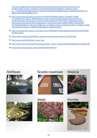 70
t-harrachov.jpg&imgrefurl=http://www.harrachov.com/pl/news/wi-fi-hot-spot-harrachov-279.
html&h=620&w=877&sz=137&tbnid=JuJYPLPwBOjIxM:&tbnh=90&tbnw=127&zoom=1&us-
g=__7nHqZp4tDVvMHogRFvD6UhLLoTQ=&docid=3pRk3LbsaSdkgM&sa=X&ei=UseQUbDmJMmvOYn_ga-
gN&ved=0CFwQ9QEwBQ&dur=875
14	 http://www.google.pl/imgres?q=pergola+r%C3%B3%C5%BC&hl=pl&biw=1536&bih=739&tb-
m=isch&tbnid=sb_RCEdLa_JNDM:&imgrefurl=http://www.swiatkwiatow.pl/poradnik-ogrodniczy/
pergole-ogrodowe--jaka-pergola-do-ogrodu-id138.html&docid=TNUTnFSG8Y_7QM&imgurl=http://
www.swiatkwiatow.pl/userfiles//image/pergole_ogrodowe33.jpg&w=600&h=387&ei=NjOKUb2XM-
5HY4QTEx4HYDg&zoom=1&ved=1t:3588,r:25,s:0,i:163&iact=rc&dur=915&page=2&tbnh=167&tbnw=262&-
start=24&ndsp=31&tx=152.4000244140625&ty=87.4000244140625
15	 https://encrypted-tbn1.gstatic.com/images?q=tbn:ANd9GcQCH-j5GRKnqoDdaA7kaxpKJOY9s4WSuGXElBY-
COxZbo3Lu2Seo
16	 http://img2.sprzedajemy.pl/540x405_ogrodowy-ogrodowy-lawki-stoly-me-15957072.jpg
17	 http://www.nasze.fm/files/amfi_nowy_5.jpg
18	 http://www.inowroclaw.pl/uploads/pub/pages/page_23/text_images/ogr%C3%B3d%20kolor%C3%B3w.JPG
19	 http://www.fotosik.pl/pokaz_obrazek/3334bc8c4f637f9f.html
 