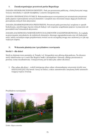 75
II.	 Zasadyorganizujące przestrzeń parku Boguckiego
ZASADA NIEOGRANICZONEGO DOSTEPU. Park jest przestrzenia publiczną, z której korzystać mogą
wszyscy mieszkańcy w sposób nieodpłatny i czasowo nieograniczony.
ZASADA UROZMAICENIA FUNKCJI. Rekomendowanym rozwiązaniem jest urozmaicenie przestrzeni
parku poprzez wprowadzenie nowych elementów i urządzeń oraz stworzenie miejsc dających możliwość
prowadzenia różnych form aktywności.
ZASADA ZHARMONIZOWANIA PRZESTRZENI. Przestrzeń parku powinna być urządzona w sposób
bezkolizyjny, umożliwiający łącznie różnych funkcji i ich wzajemne uzupełnianie poprzez wyznaczenie od-
powiednich stref różnorakich aktywności.
ZASADA ZACHOWANIA WARTOŚCIOWYCH ELEMENTÓW ZAGOSPODAROWANIA. Ze względu
na przywiązanie mieszkańców do niektórych elementów obecnego zagospodarowania oraz ich funkcjonal-
ności, należy na każdym etapie projektowania zwrócić na nie szczególną uwagę oraz zachować je w jak naj-
większym stopniu.
III.	 Wskazania planistyczne i przykładowe rozwiązania
Strefa I – dla dzieci
Strefa ta obejmuje teren pomiędzy ul. Ścigały i ul. Sztygarskiej oraz główną aleją parkową. Na obszarze
strefy lokalizowane są w czasie Dni Bogucic budki z przekąskami i karuzele, dlatego przestrzenie te
powinny zostać niezabudowane. Umiejscowiony jest tu także plac zabaw dla dzieci.
1.	 Plac zabaw dla dzieci – wokół istniejącego placu zabaw rekomendujemy utworzenie ścieżki oraz
umieszczenie przy niej ławek i koszy na śmieci, a także zamontowanie zamykanej furtki uniemożli-
wiającej wejście zwierząt.
Przykładowe rozwiązania:
Źródło: Zdjęcie autorskie
 