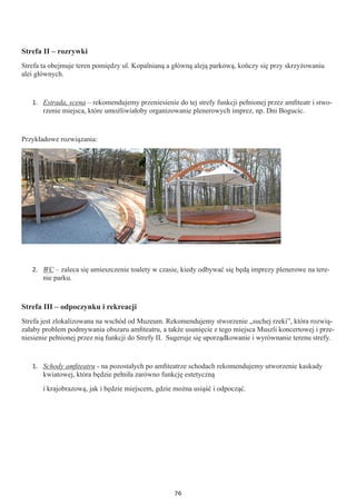 76
Strefa II – rozrywki
Strefa ta obejmuje teren pomiędzy ul. Kopalnianą a główną aleją parkową, kończy się przy skrzyżowaniu
alei głównych.
1.	 Estrada, scena – rekomendujemy przeniesienie do tej strefy funkcji pełnionej przez amfiteatr i stwo-
rzenie miejsca, które umożliwiałoby organizowanie plenerowych imprez, np. Dni Bogucic.
Przykładowe rozwiązania:
2.	 WC – zaleca się umieszczenie toalety w czasie, kiedy odbywać się będą imprezy plenerowe na tere-
nie parku.
Strefa III – odpoczynku i rekreacji
Strefa jest zlokalizowana na wschód od Muzeum. Rekomendujemy stworzenie „suchej rzeki”, która rozwią-
załaby problem podmywania obszaru amfiteatru, a także usunięcie z tego miejsca Muszli koncertowej i prze-
niesienie pełnionej przez nią funkcji do Strefy II. Sugeruje się uporządkowanie i wyrównanie terenu strefy.
1.	 Schody amfiteatru - na pozostałych po amfiteatrze schodach rekomendujemy utworzenie kaskady
kwiatowej, która będzie pełniła zarówno funkcję estetyczną
i krajobrazową, jak i będzie miejscem, gdzie można usiąść i odpocząć.
 