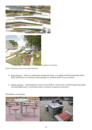 77
Przykładowe rozwiązania:
Źródło: Wizualizacja wizji oświęcimskich Bulwarów
2.	 Krąg taneczny – zaleca się zachowanie istniejącego kręgu, ze względu na funkcję jaką pełni (małe
dzieci jeżdżą tam na rowerkach). Rekomenduje się wymianę ławek i koszy na śmieci.
3.	 Stoliki szachowe – rekomendujemy umieszczenie stolików szachowych w pobliżu kręgu tanecznego
oraz uporządkowanie i wyrównanie terenu, na którym zostaną one ustawione.
Przykładowe rozwiązania:
 