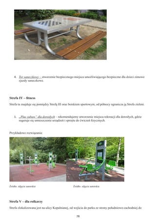 78
4.	 Tor saneczkowy – stworzenie bezpiecznego miejsca umożliwiającego bezpieczne dla dzieci zimowe
zjazdy saneczkowe.
Strefa IV – fitness
Strefa ta znajduje się pomiędzy Strefą III oraz boiskiem sportowym, od północy ogranicza ją Strefa zieleni.
1.	 „Plac zabaw” dla dorosłych – rekomendujemy utworzenie miejsca rekreacji dla dorosłych, gdzie
sugeruje się umieszczenie urządzeń i sprzętu do ćwiczeń fizycznych.
Przykładowe rozwiązania:
Źródło: zdjęcie autorskie			 	 Źródło: zdjęcie autorskie
Strefa V – dla rolkarzy
Strefa zlokalizowana jest na ulicy Kopalnianej, od wejścia do parku ze strony południowo-zachodniej do
 