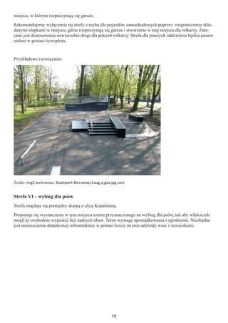 79
miejsca, w którym rozpoczynają się garaże.
Rekomendujemy wyłączenie tej strefy z ruchu dla pojazdów samochodowych poprzez rozgraniczenie skła-
danymi słupkami w miejscu, gdzie rozpoczynają się garaże i stworzenie w niej miejsca dla rolkarzy. Zale-
cane jest dostosowanie nawierzchni drogi dla potrzeb rolkarzy. Strefa dla pieszych oddzielona będzie pasem
zieleni w postaci żywopłotu.
Przykładowe rozwiązania:
Źródło: img2.techramps. Skatepark-Bierutow,chaag,a,gaa.jpg com
Strefa VI – wybieg dla psów
Strefa znajduje się pomiędzy skarpą a ulicą Kopalnianą.
Proponuje się wyznaczenie w tym miejscu terenu przeznaczonego na wybieg dla psów, tak aby właściciele
mogli je swobodnie wypuścić beż żadnych obaw. Teren wymaga uporządkowania i ogrodzenia. Niezbędne
jest umieszczenie dodatkowej infrastruktury w postaci koszy na psie odchody wraz z woreczkami.
 