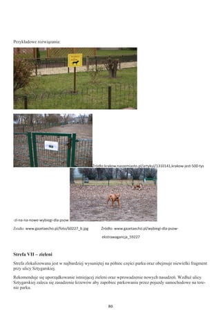 80
Przykładowe rozwiązania:
Źródło:krakow.naszemiasto.pl/artykul/1310141,krakow-jest-500-tys
-zl-na-na-nowe-wybiegi-dla-psow
Źródło: www.gazetaecho.pl/foto/60227_b.jpg Źródło: www.gazetaecho.pl/wybiegi-dla-psow-
ekstrawagancja_59227
Strefa VII – zieleni
Strefa zlokalizowana jest w najbardziej wysuniętej na północ części parku oraz obejmuje niewielki fragment
przy ulicy Sztygarskiej.
Rekomenduje się uporządkowanie istniejącej zieleni oraz wprowadzenie nowych nasadzeń. Wzdłuż ulicy
Sztygarskiej zaleca się zasadzenie krzewów aby zapobiec parkowaniu przez pojazdy samochodowe na tere-
nie parku.
 