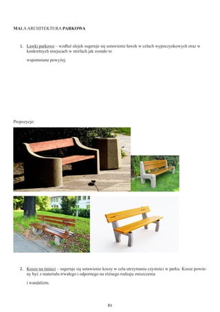 81
MAŁAARCHITEKTURA PARKOWA
1.	 Ławki parkowe – wzdłuż alejek sugeruje się ustawienie ławek w celach wypoczynkowych oraz w
konkretnych miejscach w strefach jak zostało to
wspomniane powyżej.
Propozycje:
2.	 Kosze na śmieci – sugeruje się ustawienie koszy w celu utrzymania czystości w parku. Kosze powin-
ny być z materiału trwałego i odpornego na różnego rodzaju zniszczenia
i wandalizm.
 