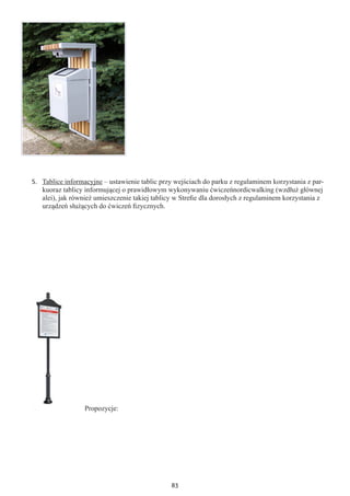 83
5.	 Tablice informacyjne – ustawienie tablic przy wejściach do parku z regulaminem korzystania z par-
kuoraz tablicy informującej o prawidłowym wykonywaniu ćwiczeńnordicwalking (wzdłuż głównej
alei), jak również umieszczenie takiej tablicy w Strefie dla dorosłych z regulaminem korzystania z
urządzeń służących do ćwiczeń fizycznych.
Propozycje:
 