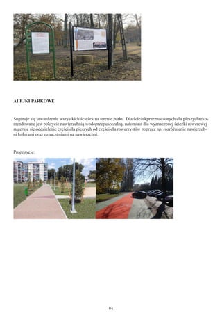 84
ALEJKI PARKOWE
Sugeruje się utwardzenie wszystkich ścieżek na terenie parku. Dla ścieżekprzeznaczonych dla pieszychreko-
mendowane jest pokrycie nawierzchnią wodoprzepuszczalną, natomiast dla wyznaczonej ścieżki rowerowej
sugeruje się oddzielenie części dla pieszych od części dla rowerzystów poprzez np. rozróżnienie nawierzch-
ni kolorami oraz oznaczeniami na nawierzchni.
Propozycje:
 