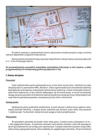 9
	 W trakcie rozmowy z użytkownikami terenu opracowana została powyższa mapa, na której
zebrano odpowiedzi na pytania moderatorów.
	 Równocześnie prowadzone były wywiady indywidualne, których zapisy stanowią załączniki
nr 1 – 9 do niniejszego raportu.
Po przeanalizowaniu wszystkich materiałów zestawiliśmy informacje w nich zawarte, a także
przygotowaliśmy ich interpretację graficzną (załącznik nr 10).
I. Uwagi wstępne
Przeszłość
	 Część użytkowników parku wskazywała na to, że ten teren ma już okres  świetności za sobą.
Związany był on z patronatem KWK „Katowice”, która organizowała życie mieszkańców dzielnicy:
była głównym pracodawcą, utrzymywała infrastrukturę społeczną, a także animowała i finanso-
wała różne wydarzenia, w tym również odbywające się na terenie parku, w muszli koncertowej.
Uwagę zwracano ponadto na działalność dawnej zasadniczej szkoły górniczej, której budynki zaj-
muje obecnie placówka prywatna, niezwiązana już tak silnie z otoczeniem.
Funkcje parku
	 Użytkownicy parku podkreślali wielokrotnie, że park stanowi z jednej strony zaplecze rekre-
acyjno-sportowe dzielnicy, z drugiej strony natomiast jest terenem, przez który chcą sprawnie
i  szybko przejść. Tę dwoistość należy brać pod uwagę w trakcie projektowania.
Wizje parku
	 W wywiadach ujawniały się bardzo różne wizje parku. Z jednej strony wskazywano na to –
i  taki pogląd dominował – że powinien zachować swój lokalny charakter i jako taki wymaga je-
dynie uporządkowania lub szeregu prac naprawczych, z drugiej natomiast rysowano wizję całko-
witej zmiany zagospodarowania, która nadałaby mu wyjątkowego charakteru. W tym kontekście
 