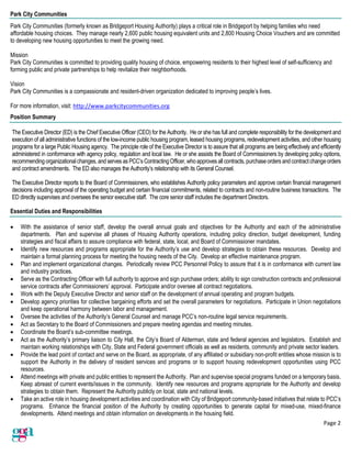 Page 2
Park City Communities
Park City Communities (formerly known as Bridgeport Housing Authority) plays a critical role in Bridgeport by helping families who need
affordable housing choices. They manage nearly 2,600 public housing equivalent units and 2,800 Housing Choice Vouchers and are committed
to developing new housing opportunities to meet the growing need.
Mission
Park City Communities is committed to providing quality housing of choice, empowering residents to their highest level of self-sufficiency and
forming public and private partnerships to help revitalize their neighborhoods.
Vision
Park City Communities is a compassionate and resident-driven organization dedicated to improving people’s lives.
For more information, visit: http://www.parkcitycommunities.org
Position Summary
The Executive Director (ED) is the Chief Executive Officer (CEO) for the Authority. He or she has full and complete responsibility for the development and
execution of all administrative functions of the low-income public housing program, leased housing programs, redevelopment activities, and other housing
programs for a large Public Housing agency. The principle role of the Executive Director is to assure that all programs are being effectively and efficiently
administered in conformance with agency policy, regulation and local law. He or she assists the Board of Commissioners by developing policy options,
recommending organizationalchanges, and serves as PCC’s ContractingOfficer, whoapproves all contracts, purchaseorders andcontractchangeorders
and contract amendments. The ED also manages the Authority’s relationship with its General Counsel.
The Executive Director reports to the Board of Commissioners, who establishes Authority policy parameters and approve certain financial management
decisions including approval of the operating budget and certain financial commitments, related to contracts and non-routine business transactions. The
ED directly supervises and oversees the senior executive staff. The core senior staff includes the department Directors.
Essential Duties and Responsibilities
• With the assistance of senior staff, develop the overall annual goals and objectives for the Authority and each of the administrative
departments. Plan and supervise all phases of Housing Authority operations, including policy direction, budget development, funding
strategies and fiscal affairs to assure compliance with federal, state, local, and Board of Commissioner mandates.
• Identify new resources and programs appropriate for the Authority’s use and develop strategies to obtain these resources. Develop and
maintain a formal planning process for meeting the housing needs of the City. Develop an effective maintenance program.
• Plan and implement organizational changes. Periodically review PCC Personnel Policy to assure that it is in conformance with current law
and industry practices.
• Serve as the Contracting Officer with full authority to approve and sign purchase orders; ability to sign construction contracts and professional
service contracts after Commissioners’ approval. Participate and/or oversee all contract negotiations.
• Work with the Deputy Executive Director and senior staff on the development of annual operating and program budgets.
• Develop agency priorities for collective bargaining efforts and set the overall parameters for negotiations. Participate in Union negotiations
and keep operational harmony between labor and management.
• Oversee the activities of the Authority’s General Counsel and manage PCC’s non-routine legal service requirements.
• Act as Secretary to the Board of Commissioners and prepare meeting agendas and meeting minutes.
• Coordinate the Board’s sub-committee meetings.
• Act as the Authority’s primary liaison to City Hall, the City’s Board of Alderman, state and federal agencies and legislators. Establish and
maintain working relationships with City, State and Federal government officials as well as residents, community and private sector leaders.
• Provide the lead point of contact and serve on the Board, as appropriate, of any affiliated or subsidiary non-profit entities whose mission is to
support the Authority in the delivery of resident services and programs or to support housing redevelopment opportunities using PCC
resources.
• Attend meetings with private and public entities to represent the Authority. Plan and supervise special programs funded on a temporary basis.
Keep abreast of current events/issues in the community. Identify new resources and programs appropriate for the Authority and develop
strategies to obtain them. Represent the Authority publicly on local, state and national levels.
• Take an active role in housing development activities and coordination with City of Bridgeport community-based initiatives that relate to PCC’s
programs. Enhance the financial position of the Authority by creating opportunities to generate capital for mixed-use, mixed-finance
developments. Attend meetings and obtain information on developments in the housing field.
 