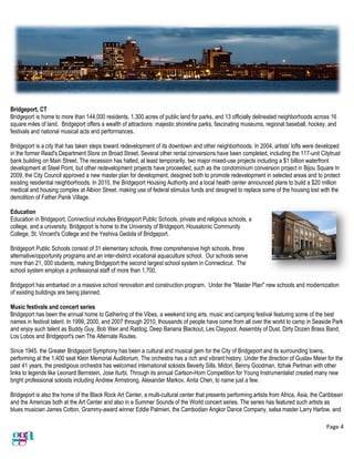 Page 4
Bridgeport, CT
Bridgeport is home to more than 144,000 residents, 1,300 acres of public land for parks, and 13 officially delineated neighborhoods across 16
square miles of land. Bridgeport offers a wealth of attractions: majestic shoreline parks, fascinating museums, regional baseball, hockey, and
festivals and national musical acts and performances.
Bridgeport is a city that has taken steps toward redevelopment of its downtown and other neighborhoods. In 2004, artists' lofts were developed
in the former Read's Department Store on Broad Street. Several other rental conversions have been completed, including the 117-unit Citytrust
bank building on Main Street. The recession has halted, at least temporarily, two major mixed-use projects including a $1 billion waterfront
development at Steel Point, but other redevelopment projects have proceeded, such as the condominium conversion project in Bijou Square In
2009, the City Council approved a new master plan for development, designed both to promote redevelopment in selected areas and to protect
existing residential neighborhoods. In 2010, the Bridgeport Housing Authority and a local health center announced plans to build a $20 million
medical and housing complex at Albion Street, making use of federal stimulus funds and designed to replace some of the housing lost with the
demolition of Father Panik Village.
Education
Education in Bridgeport, Connecticut includes Bridgeport Public Schools, private and religious schools, a
college, and a university. Bridgeport is home to the University of Bridgeport, Housatonic Community
College, St. Vincent's College and the Yeshiva Gedola of Bridgeport.
Bridgeport Public Schools consist of 31 elementary schools, three comprehensive high schools, three
alternative/opportunity programs and an inter-district vocational aquaculture school. Our schools serve
more than 21, 000 students, making Bridgeport the second largest school system in Connecticut. The
school system employs a professional staff of more than 1,700.
Bridgeport has embarked on a massive school renovation and construction program. Under the "Master Plan" new schools and modernization
of existing buildings are being planned.
Music festivals and concert series
Bridgeport has been the annual home to Gathering of the Vibes, a weekend long arts, music and camping festival featuring some of the best
names in festival talent. In 1999, 2000, and 2007 through 2010, thousands of people have come from all over the world to camp in Seaside Park
and enjoy such talent as Buddy Guy, Bob Weir and Ratdog, Deep Banana Blackout, Les Claypool, Assembly of Dust, Dirty Dozen Brass Band,
Los Lobos and Bridgeport's own The Alternate Routes.
Since 1945, the Greater Bridgeport Symphony has been a cultural and musical gem for the City of Bridgeport and its surrounding towns,
performing at the 1,400 seat Klein Memorial Auditorium. The orchestra has a rich and vibrant history. Under the direction of Gustav Meier for the
past 41 years, the prestigious orchestra has welcomed international soloists Beverly Sills, Midori, Benny Goodman, Itzhak Perlman with other
links to legends like Leonard Bernstein, Jose Iturbi. Through its annual Carlson-Horn Competition for Young Instrumentalist created many new
bright professional soloists including Andrew Armstrong, Alexander Markov, Anita Chen, to name just a few.
Bridgeport is also the home of the Black Rock Art Center, a multi-cultural center that presents performing artists from Africa, Asia, the Caribbean
and the Americas both at the Art Center and also in a Summer Sounds of the World concert series. The series has featured such artists as
blues musician James Cotton, Grammy-award winner Eddie Palmieri, the Cambodian Angkor Dance Company, salsa master Larry Harlow, and
 