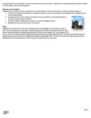 Page 5
folk artists Richie Havens and Odetta. The Art Center features a world music series, a cabaret series, the Black Rock Blues Festival, in addition
to cinema, gallery, and educational programs.
Museums, zoos and parks
Bridgeport has a number of museums, ranging from the science-oriented to fine arts and historical, as well as the state's largest zoo.
• The Discovery Museum and Planetarium emphasizes exhibits on science, with the state's only Challenger Center, affiliated with the
national space program.
• Housatonic Museum of Art, located at Housatonic Community College, has the largest collection of
art of any two-year college in the nation.
• The Barnum Museum celebrates the showman, circuses and Bridgeport history.
• Beardsley Zoo is the only such center in Connecticut.
Parks
Bridgeport's first public park was the 4-acre Washington Park in East Bridgeport, first set aside as a park in
1851. As the city rapidly grew in population, residents recognized the need for more public parks and by 1864,
Barnum and other residents had donated approximately 35 acres to create Seaside Park, now increased to 375
acres. In 1878, over 100 acres of land bordering the Pequonnock River was added as Beardsley Park. Frederick Law Olmsted, famous for
creating New York City's Central Park, designed both Seaside and Beardsley Parks. Over time, more parks were added including 35-acre
Beechwood Park and Pleasure Beach, home to a popular amusement park for many years.
 