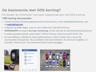 *50% korting voorwaarden:
• U biedt minimaal 10 parkeerplaatsen buiten kantooruren, in een betaaldparkerenzone, aan
op parkingshop.com
• U bepaalt op welke dagen, uren en voor welke prijs u het wilt verhuren.
• PARKINGSHOP ontvangt 1 Euro per reservering, en kan hiermee de dienstverlening financieren.
• In andere gevallen betaalt u eenmalig € 2.995 of € 95 per maand exclusief 21% B.T.W.
• Uw aanmelding is vrijblijvend. Onze parkeeradviseur neemt contact met u op om de
voorwaarden te bespreken. Na accreditatie start overeenkomst. De minimum looptijd is 12
maanden. Daarna kunt u het abonnement per maand opzeggen.
 