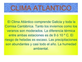 CLIMA ATLANTICO El Clima Atlántico comprende Galicia y toda la Cornisa Cantábrica.  Tanto  los inviernos como los veranos son moderados. La diferencia térmica entre ambas estaciones es de 9 ó 10 º C. El riesgo de heladas es escaso. Las precipitaciones son abundantes y casi todo el año. La humedad ambiental. 