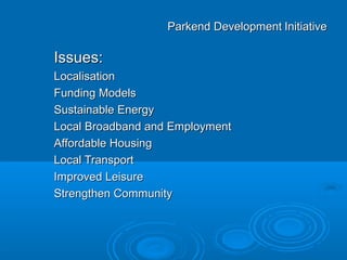 Parkend Development Initiative

Issues:
Localisation
Funding Models
Sustainable Energy
Local Broadband and Employment
Affordable Housing
Local Transport
Improved Leisure
Strengthen Community
 
