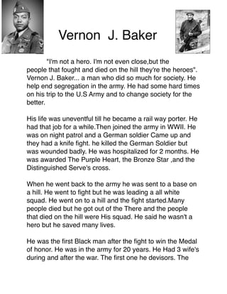 Vernon J. Baker



"I'm not a hero. I'm not even close,but the
people that fought and died on the hill they're the heroes".
Vernon J. Baker... a man who did so much for society. He
help end segregation in the army. He had some hard times
on his trip to the U.S Army and to change society for the
better.




His life was uneventful till he became a rail way porter. He
had that job for a while.Then joined the army in WWII. He
was on night patrol and a German soldier Came up and
they had a knife ﬁght. he killed the German Soldier but
was wounded badly. He was hospitalized for 2 months. He
was awarded The Purple Heart, the Bronze Star ,and the
Distinguished Serve's cross.



When he went back to the army he was sent to a base on
a hill. He went to ﬁght but he was leading a all white
squad. He went on to a hill and the ﬁght started.Many
people died but he got out of the There and the people
that died on the hill were His squad. He said he wasn't a
hero but he saved many lives.



He was the ﬁrst Black man after the ﬁght to win the Medal
of honor. He was in the army for 20 years. He Had 3 wife's
during and after the war. The ﬁrst one he devisors. The

 