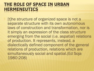  [t]he structure of organized space is not a
separate structure with its own autonomous
laws of construction and transformation, nor is
it simply an expression of the class structure
emerging from the social (i.e. aspatial) relations
of production. It represents, instead, a
dialectically defined component of the general
relations of production, relations which are
simultaneously social and spatial.(Ed Soja
1980:208)
 