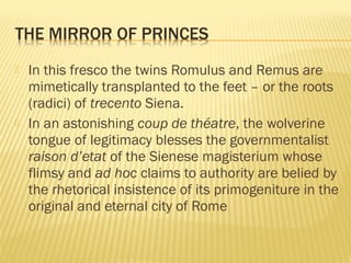  In this fresco the twins Romulus and Remus are
mimetically transplanted to the feet – or the roots
(radici) of trecento Siena.
 In an astonishing coup de théatre, the wolverine
tongue of legitimacy blesses the governmentalist
raison d’etat of the Sienese magisterium whose
flimsy and ad hoc claims to authority are belied by
the rhetorical insistence of its primogeniture in the
original and eternal city of Rome
 