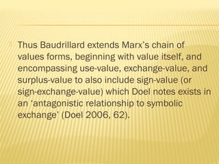  Thus Baudrillard extends Marx’s chain of
values forms, beginning with value itself, and
encompassing use-value, exchange-value, and
surplus-value to also include sign-value (or
sign-exchange-value) which Doel notes exists in
an ‘antagonistic relationship to symbolic
exchange’ (Doel 2006, 62).
 