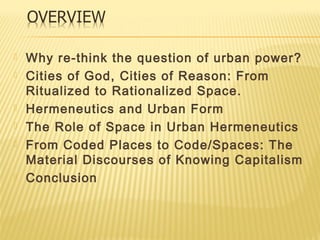  Why re-think the question of urban power?
 Cities of God, Cities of Reason: From
Ritualized to Rationalized Space.
 Hermeneutics and Urban Form
 The Role of Space in Urban Hermeneutics
 From Coded Places to Code/Spaces: The
Material Discourses of Knowing Capitalism
 Conclusion
 