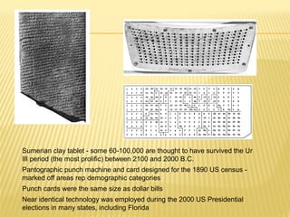 Sumerian clay tablet - some 60-100,000 are thought to have survived the Ur
III period (the most prolific) between 2100 and 2000 B.C.
Pantographic punch machine and card designed for the 1890 US census -
marked off areas rep demographic categories
Punch cards were the same size as dollar bills
Near identical technology was employed during the 2000 US Presidential
elections in many states, including Florida
 