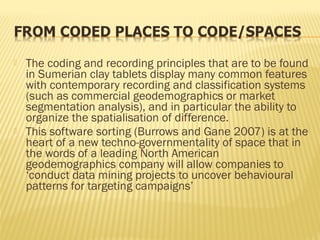  The coding and recording principles that are to be found
in Sumerian clay tablets display many common features
with contemporary recording and classification systems
(such as commercial geodemographics or market
segmentation analysis), and in particular the ability to
organize the spatialisation of difference.
 This software sorting (Burrows and Gane 2007) is at the
heart of a new techno-governmentality of space that in
the words of a leading North American
geodemographics company will allow companies to
‘conduct data mining projects to uncover behavioural
patterns for targeting campaigns’
 