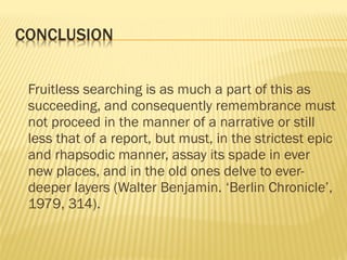 Fruitless searching is as much a part of this as
succeeding, and consequently remembrance must
not proceed in the manner of a narrative or still
less that of a report, but must, in the strictest epic
and rhapsodic manner, assay its spade in ever
new places, and in the old ones delve to ever-
deeper layers (Walter Benjamin. ‘Berlin Chronicle’,
1979, 314).
 