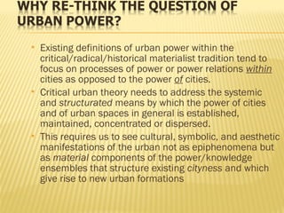  Existing definitions of urban power within the
critical/radical/historical materialist tradition tend to
focus on processes of power or power relations within
cities as opposed to the power of cities.
 Critical urban theory needs to address the systemic
and structurated means by which the power of cities
and of urban spaces in general is established,
maintained, concentrated or dispersed.
 This requires us to see cultural, symbolic, and aesthetic
manifestations of the urban not as epiphenomena but
as material components of the power/knowledge
ensembles that structure existing cityness and which
give rise to new urban formations
 
