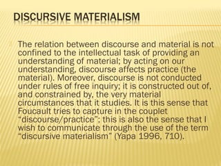  The relation between discourse and material is not
confined to the intellectual task of providing an
understanding of material; by acting on our
understanding, discourse affects practice (the
material). Moreover, discourse is not conducted
under rules of free inquiry; it is constructed out of,
and constrained by, the very material
circumstances that it studies. It is this sense that
Foucault tries to capture in the couplet
“discourse/practice”; this is also the sense that I
wish to communicate through the use of the term
“discursive materialism” (Yapa 1996, 710).
 