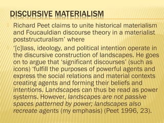  Richard Peet claims to unite historical materialism
and Foucauldian discourse theory in a materialist
poststructuralism’ where
 ‘[c]lass, ideology, and political intention operate in
the discursive construction of landscapes. He goes
on to argue that ‘significant discourses’ (such as
icons) ‘fulfill the purposes of powerful agents and
express the social relations and material contexts
creating agents and forming their beliefs and
intentions. Landscapes can thus be read as power
systems. However, landscapes are not passive
spaces patterned by power; landscapes also
recreate agents (my emphasis) (Peet 1996, 23).
 
