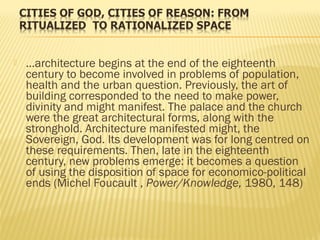  …architecture begins at the end of the eighteenth
century to become involved in problems of population,
health and the urban question. Previously, the art of
building corresponded to the need to make power,
divinity and might manifest. The palace and the church
were the great architectural forms, along with the
stronghold. Architecture manifested might, the
Sovereign, God. Its development was for long centred on
these requirements. Then, late in the eighteenth
century, new problems emerge: it becomes a question
of using the disposition of space for economico-political
ends (Michel Foucault , Power/Knowledge, 1980, 148)
 