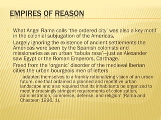  What Angel Rama calls ‘the ordered city’ was also a key motif
in the colonial subjugation of the Americas,
 Largely ignoring the existence of ancient settlements the
Americas were seen by the Spanish colonists and
missionaries as an urban ‘tabula rasa’—just as Alexander
saw Egypt or the Roman Emperors, Carthage.
 Freed from the ‘organic’ disorder of the medieval Iberian
cities the urban bourgeois men of letters
 ‘adapted themselves to a frankly rationalizing vision of an urban
future, one that ordained a planned and repetitive urban
landscape and also required that its inhabitants be organized to
meet increasingly stringent requirements of colonization,
administration, commerce, defense, and religion’ (Rama and
Chasteen 1996, 1).
 