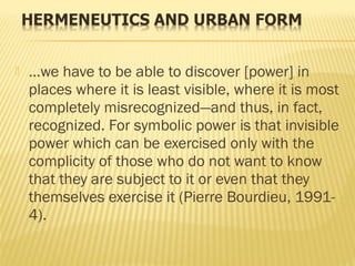  …we have to be able to discover [power] in
places where it is least visible, where it is most
completely misrecognized—and thus, in fact,
recognized. For symbolic power is that invisible
power which can be exercised only with the
complicity of those who do not want to know
that they are subject to it or even that they
themselves exercise it (Pierre Bourdieu, 1991-
4).
 