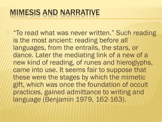  “To read what was never written.” Such reading
is the most ancient: reading before all
languages, from the entrails, the stars, or
dance. Later the mediating link of a new of a
new kind of reading, of runes and hieroglyphs,
came into use. It seems fair to suppose that
these were the stages by which the mimetic
gift, which was once the foundation of occult
practices, gained admittance to writing and
language (Benjamin 1979, 162-163).
 