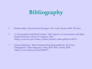 Bibliography Friedan, Betty. The Feminine Mystique. New York: Norton, 2001. 58. Print. "A Conversation with Betty Friedan." 1963. Speech. A Conversation with Betty Friedan Webcast. Library of Congress. Web. <http://www.loc.gov/today/cyberlc/feature_wdesc.php?rec=3675>. Coontz, Stephanie. "Betty Friedan Is Not Responsible for All of Our Unhappiness." Slate Magazine. 5 May 2010. Web. 14 May 2010. <http://www.slate.com/id/2252917>. 