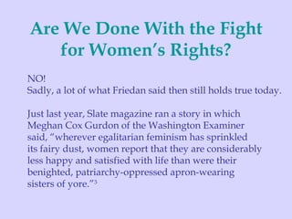 Are We Done With the Fight for Women’s Rights? NO! Sadly, a lot of what Friedan said then still holds true today. Just last year, Slate magazine ran a story in which  Meghan Cox Gurdon of the Washington Examiner  said, “wherever egalitarian feminism has sprinkled  its fairy dust, women report that they are considerably  less happy and satisfied with life than were their  benighted, patriarchy-oppressed apron-wearing  sisters of yore.” 3 