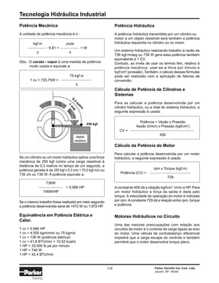Tecnologia Hidráulica Industrial
116 Parker Hannifin Ind. Com. Ltda.
Jacareí, SP - Brasil
Training
Potência Mecânica
A unidade de potência mecânica é o :
kgf.m joule
: 9,81 = = W
s s
Obs.: O cavalo - vapor é uma medida de potência
muito usada e equivale a:
75 kgf.m
1 cv = 735,75W =
s
Se um cilindro ou um motor hidráulico aplica uma força
mecânica de 250 kgf contra uma carga resistível à
distância de 0,3 metros no tempo de um segundo, a
potência gerada é de 250 kgf x 0,3 m/s = 75,0 kgf.m/s ou
736 J/s ou 736 W. A potência equivale a:
736W
= 0,986 HP
746W/HP
Se o mesmo trabalho fosse realizado em meio segundo
a potência desenvolvida seria de 1472 W ou 1,972 HP.
Equivalência em Potência Elétrica e
Calor.
1 cv = 0,986 HP
1 cv = 4.500 kgm/mim ou 75 kgm/s
1 cv = 736 W (potência elétrica)
1 cv = 41,8 BTU/min = 10,52 kcal/s
1 HP = 33.000 lb pé por minuto
1 HP = 746 W
1 HP = 42,4 BTU/min
Potência Hidráulica
A potência hidráulica transmitida por um cilindro ou
motor a um objeto resistível será também a potência
hidráulica requerida no cilindro ou no motor.
Um sistema hidráulico realizando trabalho à razão de
736 kgf.m/seg ou 736 W gera essa potência também
equivalente a 1 CV.
Contudo, ao invés de usar os termos Nm, relativo à
potência mecânica, usar-se-á litros por minuto e
kgf/cm2
(pressão). Também, o cálculo dessas fórmulas
pode ser realizado com a aplicação de fatores de
conversão.
Cálculo de Potência de Cilindros e
Sistemas
Para se calcular a potência desenvolvida por um
cilindro hidráulico, ou a total do sistema hidráulico, a
seguinte expressão é usada:
Potência = Vazão x Pressão
Vazão (I/min) x Pressão (kgf/cm2
)
CV =
456
Cálculo da Potência do Motor
Para calcular a potência desenvolvida por um motor
hidráulico, a seguinte expressão é usada:
rpm x Torque (kgf.m)
Potência (CV) =
729
A constante 456 dá a relação kgf/cm2
, I/min e HP. Para
um motor hidráulico a força da saída é dada pelo
torque. A velocidade de operação do motor é indicada
por rpm.Aconstante 729 dá a relação entre rpm, torque
e potência.
Motores Hidráulicos no Circuito
Uma das maiores preocupações com relação aos
circuitos de motor é o controle da carga ligada ao eixo
do motor. Uma válvula de contrabalanço diferencial
impedirá que a carga escape do controle e também
permitirá que o motor desenvolva torque pleno.
250 kgf
0,3
m
etro
objeto
resistivo
1
seg
 