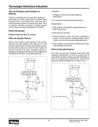 Tecnologia Hidráulica Industrial
20 Parker Hannifin Ind. Com. Ltda.
Jacareí, SP - Brasil
Training
Tipo de Filtragem pela Posição no
Sistema
O filtro é a proteção para o componente hidráulico.
Seria ideal que cada componente do sistema fosse
equipado com o seu próprio filtro, mas isso não é
economicamente prático na maioria dos casos. Para
se obterem melhores resultados, a prática usual é
colocar filtros em pontos estratégicos do sistema.
Filtros de Sucção
Existem 2 tipos de filtro de sucção:
Filtro de Sucção Interno:
São os mais simples e mais utilizados. Têm a forma
cilíndrica com tela metálica com malha de 74 a 150
mícrons, não possuem carcaça e são instalados dentro
do reservatório, abaixo, no nível do fluido. Apesar de
serem chamados de filtro, impedem apenas a
passagem de grandes partículas (na língua inglesa são
chamados de “strainer”, que significa peneira).
filtro de sucção interno
M
Vantagens:
1. Protegem a bomba da contaminação do
reservatório.
2. Por não terem carcaça são filtros baratos.
Desvantagens:
1. São de difícil manutenção, especialmente se o
fluido está quente.
2. Não possuem indicador.
3. Podem bloquear o fluxo de fluido e prejudicar a
bomba se não estiverem dimensionados correta-
mente,ou se não conservados adequadamente.
4. Não protegem os elementos do sistema das partí-
culas geradas pela bomba.
Filtro de Sucção Externo
Pelo fato de possuírem carcaça estes filtros são
instalados diretamente na linha de sucção fora do
reservatório. Existem modelos que são instalados no
topo ou na lateral dos reservatórios. Estes filtros
possuem malha de filtragem de 3 a 238 mícrons.
M
filtro de sucção externo
 